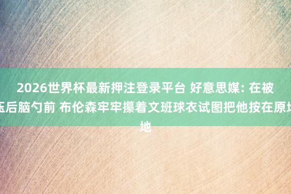 2026世界杯最新押注登录平台 好意思媒: 在被压后脑勺前 布伦森牢牢攥着文班球衣试图把他按在原地