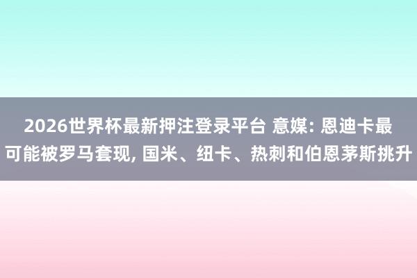 2026世界杯最新押注登录平台 意媒: 恩迪卡最可能被罗马套现， 国米、纽卡、热刺和伯恩茅斯挑升