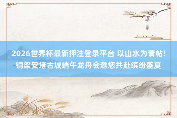 2026世界杯最新押注登录平台 以山水为请帖!铜梁安堵古城端午龙舟会邀您共赴缤纷盛夏