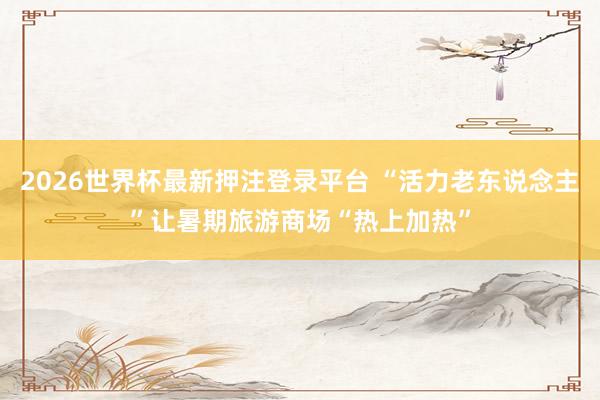2026世界杯最新押注登录平台 “活力老东说念主”让暑期旅游商场“热上加热”