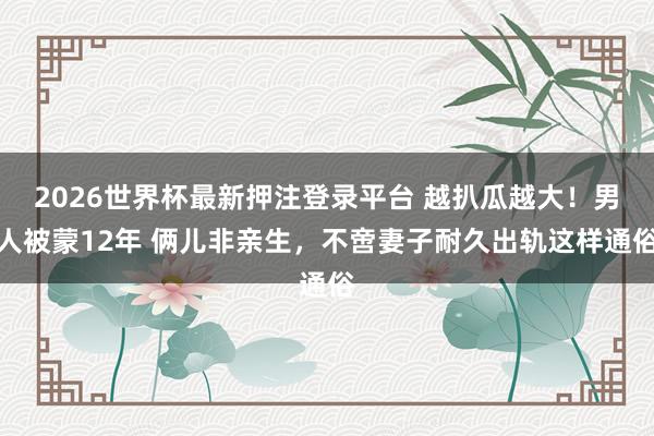 2026世界杯最新押注登录平台 越扒瓜越大!男人被蒙12年 俩儿非亲生,不啻妻子耐久出轨这样通俗