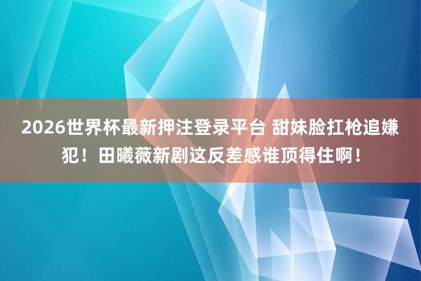 2026世界杯最新押注登录平台 甜妹脸扛枪追嫌犯！田曦薇新剧这反差感谁顶得住啊！