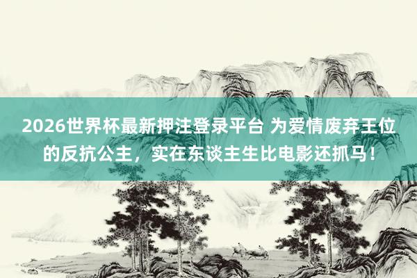 2026世界杯最新押注登录平台 为爱情废弃王位的反抗公主，实在东谈主生比电影还抓马！