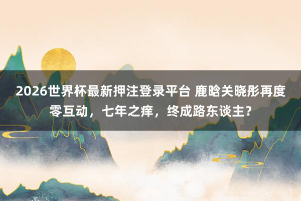 2026世界杯最新押注登录平台 鹿晗关晓彤再度零互动，七年之痒，终成路东谈主？