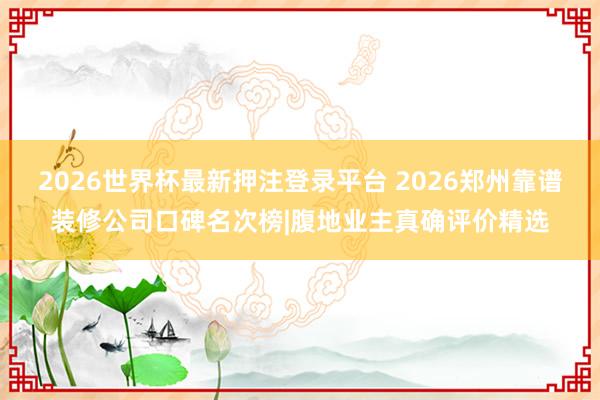 2026世界杯最新押注登录平台 2026郑州靠谱装修公司口碑名次榜|腹地业主真确评价精选