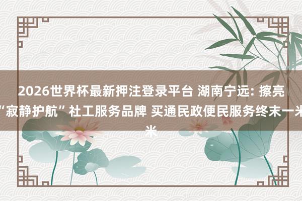 2026世界杯最新押注登录平台 湖南宁远: 擦亮“寂静护航”社工服务品牌 买通民政便民服务终末一米