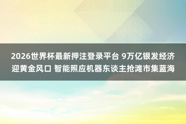 2026世界杯最新押注登录平台 9万亿银发经济迎黄金风口 智能照应机器东谈主抢滩市集蓝海