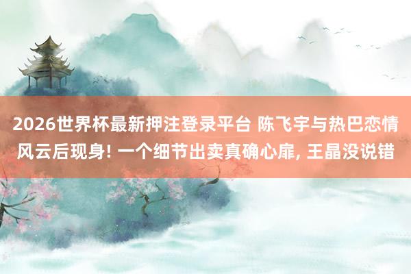 2026世界杯最新押注登录平台 陈飞宇与热巴恋情风云后现身! 一个细节出卖真确心扉, 王晶没说错