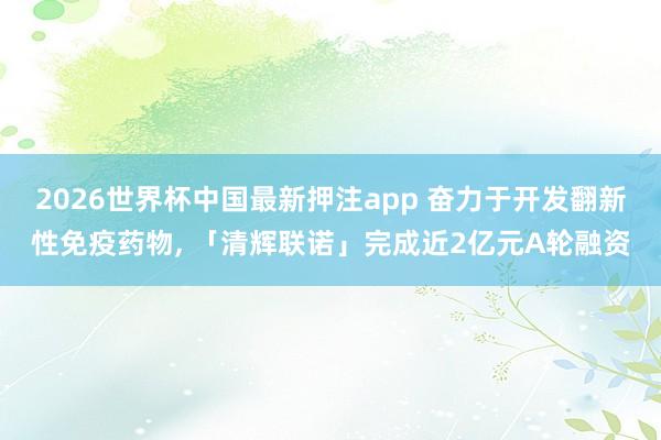 2026世界杯中国最新押注app 奋力于开发翻新性免疫药物， 「清辉联诺」完成近2亿元A轮融资