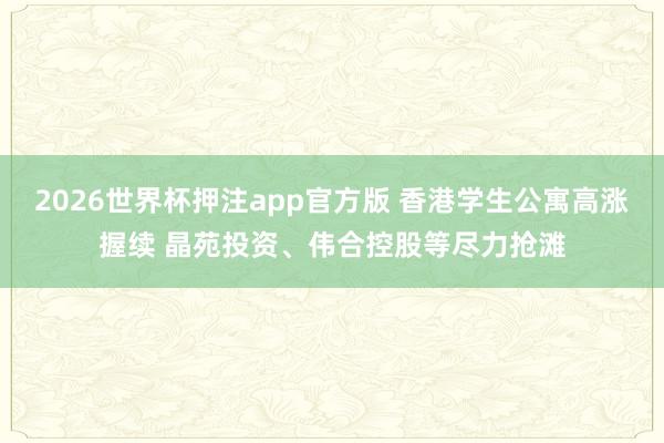 2026世界杯押注app官方版 香港学生公寓高涨握续 晶苑投资、伟合控股等尽力抢滩