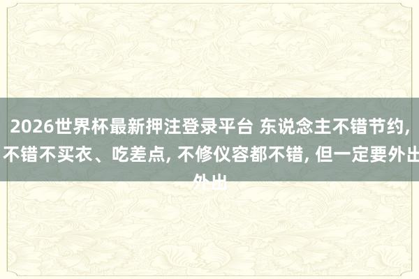 2026世界杯最新押注登录平台 东说念主不错节约， 不错不买衣、吃差点， 不修仪容都不错， 但一定要外出