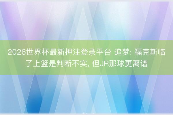 2026世界杯最新押注登录平台 追梦: 福克斯临了上篮是判断不实, 但JR那球更离谱