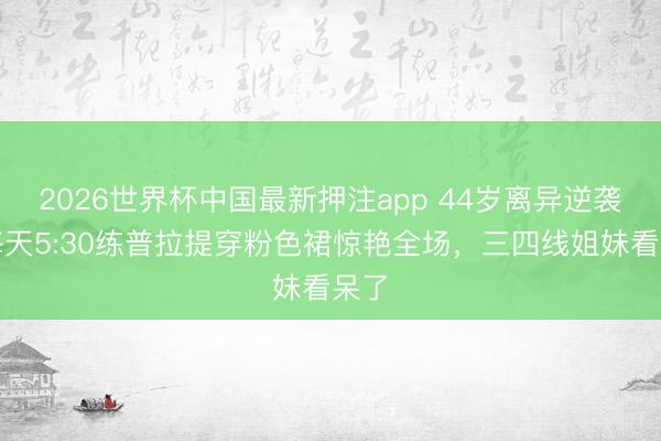 2026世界杯中国最新押注app 44岁离异逆袭！每天5:30练普拉提穿粉色裙惊艳全场，三四线姐妹看呆了