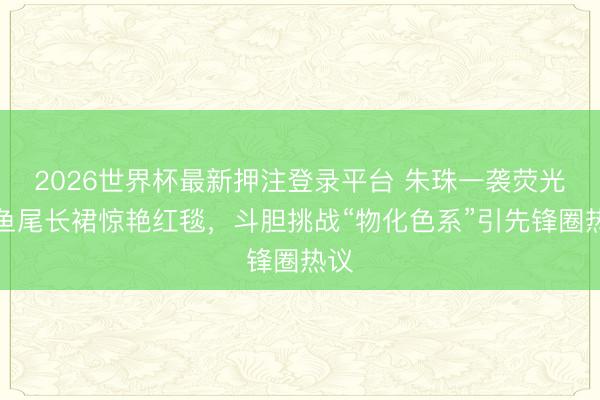 2026世界杯最新押注登录平台 朱珠一袭荧光绿鱼尾长裙惊艳红毯,斗胆挑战“物化色系”引先锋圈热议