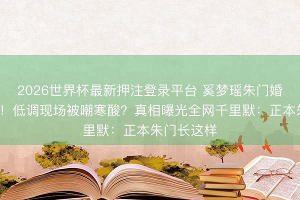 2026世界杯最新押注登录平台 奚梦瑶朱门婚典迟到7年!低调现场被嘲寒酸?真相曝光全网千里默:正本朱门长这样