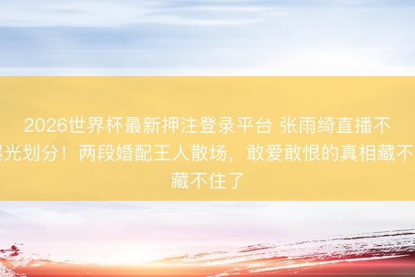 2026世界杯最新押注登录平台 张雨绮直播不测曝光划分!两段婚配王人散场,敢爱敢恨的真相藏不住了