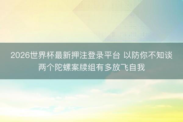 2026世界杯最新押注登录平台 以防你不知谈两个陀螺案牍组有多放飞自我