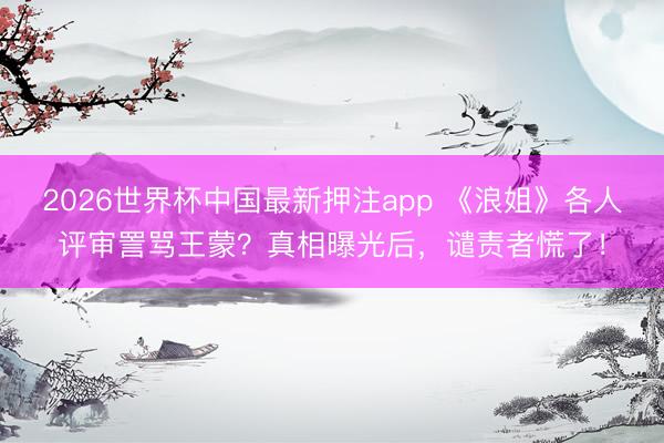 2026世界杯中国最新押注app 《浪姐》各人评审詈骂王蒙?真相曝光后,谴责者慌了!