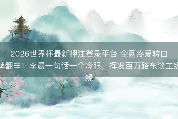 2026世界杯最新押注登录平台 全网疼爱转口碑翻车!李晨一句话一个冷眼,挥发百万路东谈主缘