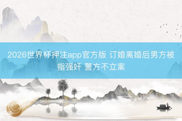 2026世界杯押注app官方版 订婚离婚后男方被指强奸 警方不立案