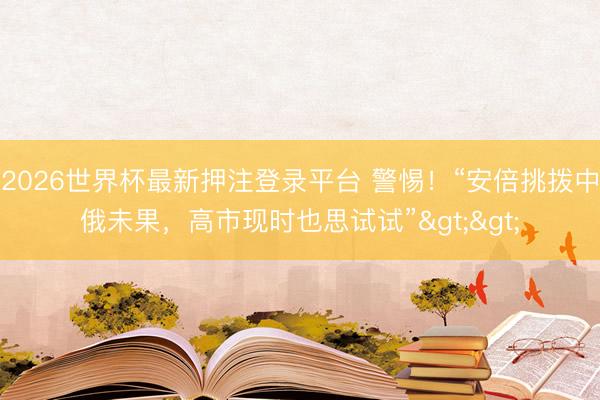 2026世界杯最新押注登录平台 警惕！“安倍挑拨中俄未果，高市现时也思试试”>>
