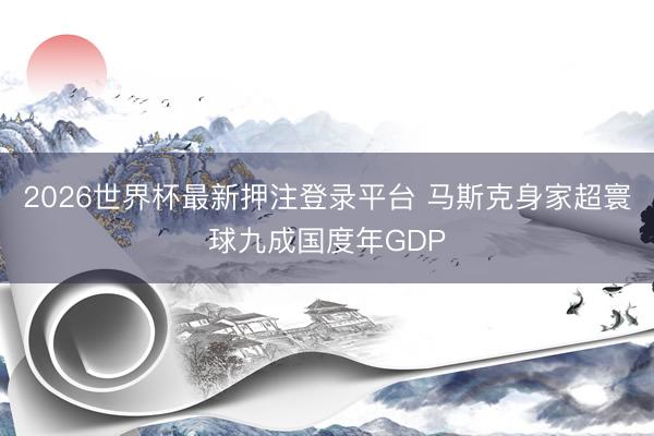 2026世界杯最新押注登录平台 马斯克身家超寰球九成国度年GDP