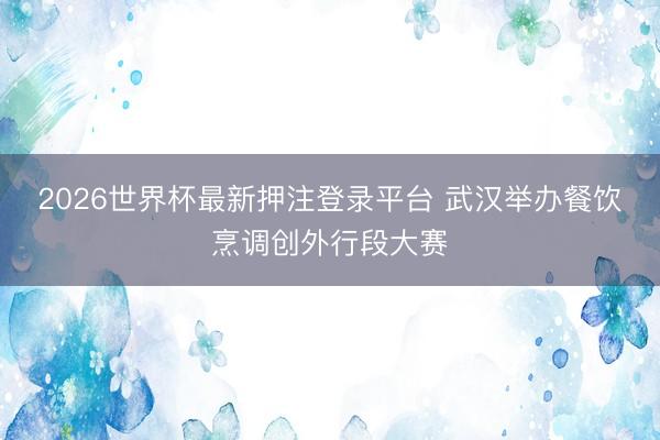 2026世界杯最新押注登录平台 武汉举办餐饮烹调创外行段大赛