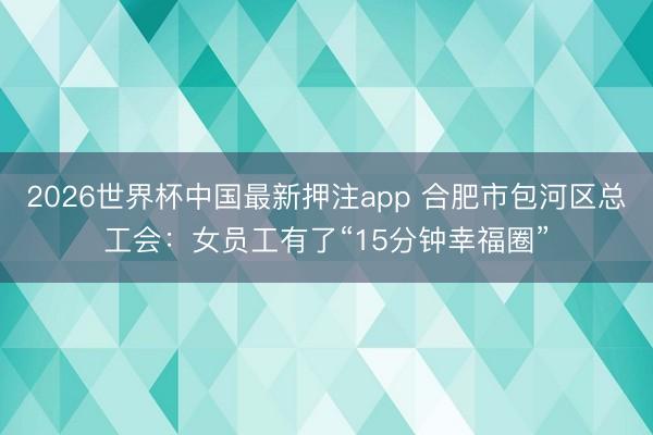 2026世界杯中国最新押注app 合肥市包河区总工会:女员工有了“15分钟幸福圈”