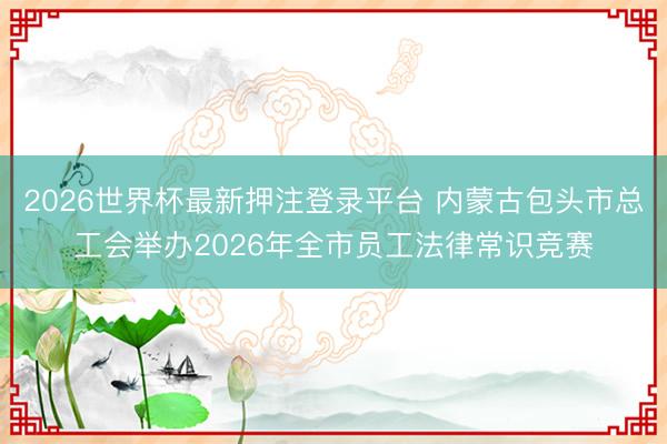 2026世界杯最新押注登录平台 内蒙古包头市总工会举办2026年全市员工法律常识竞赛