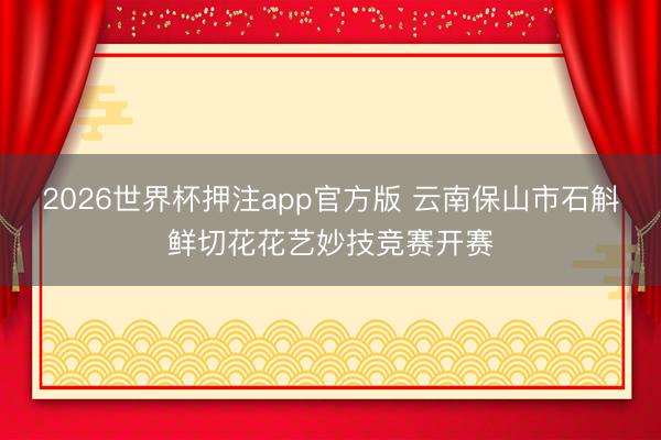 2026世界杯押注app官方版 云南保山市石斛鲜切花花艺妙技竞赛开赛