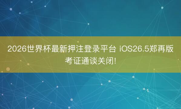 2026世界杯最新押注登录平台 iOS26.5郑再版考证通谈关闭!