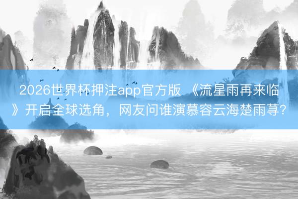 2026世界杯押注app官方版 《流星雨再来临》开启全球选角，网友问谁演慕容云海楚雨荨？