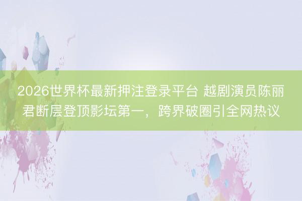 2026世界杯最新押注登录平台 越剧演员陈丽君断层登顶影坛第一,跨界破圈引全网热议