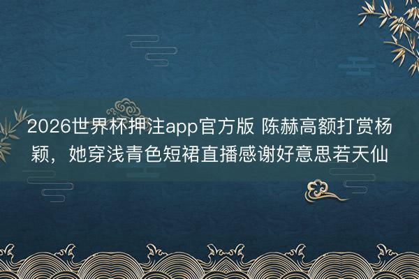 2026世界杯押注app官方版 陈赫高额打赏杨颖,她穿浅青色短裙直播感谢好意思若天仙
