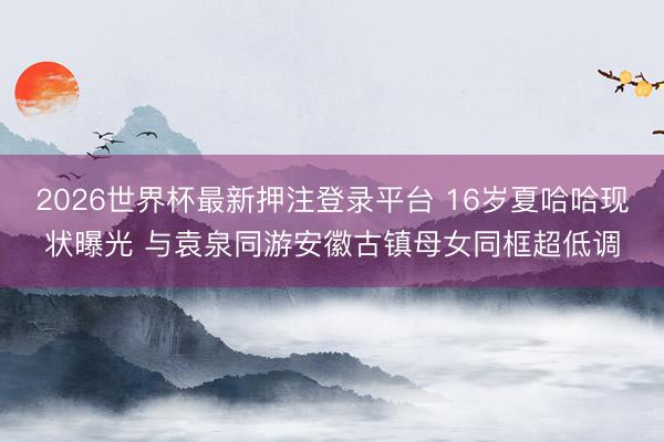 2026世界杯最新押注登录平台 16岁夏哈哈现状曝光 与袁泉同游安徽古镇母女同框超低调