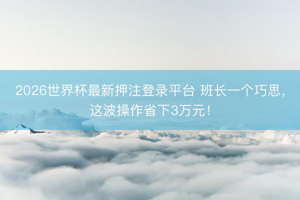 2026世界杯最新押注登录平台 班长一个巧思，这波操作省下3万元！