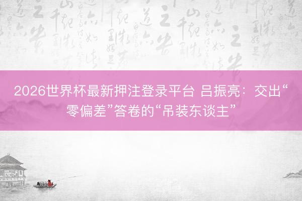 2026世界杯最新押注登录平台 吕振亮:交出“零偏差”答卷的“吊装东谈主”