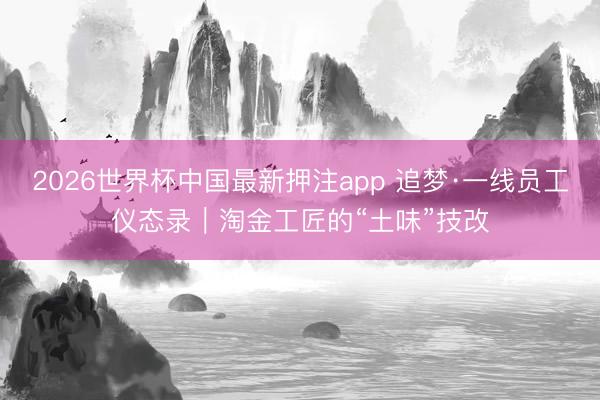 2026世界杯中国最新押注app 追梦·一线员工仪态录|淘金工匠的“土味”技改