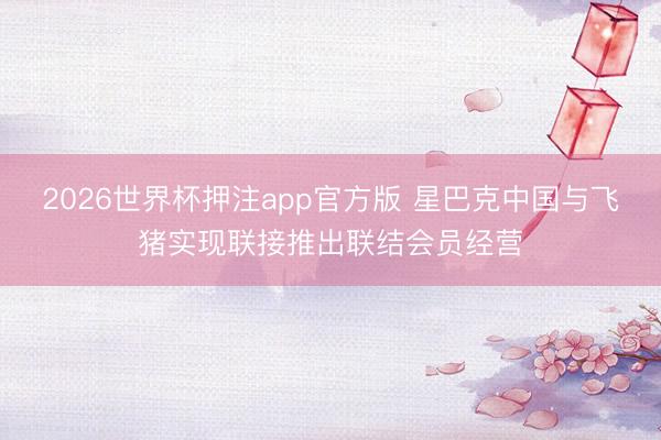 2026世界杯押注app官方版 星巴克中国与飞猪实现联接推出联结会员经营