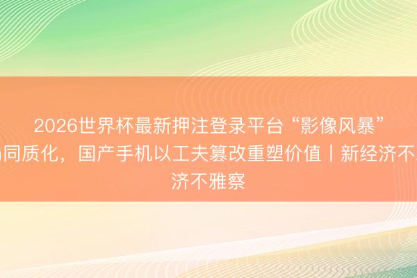 2026世界杯最新押注登录平台 “影像风暴”破局同质化，国产手机以工夫篡改重塑价值丨新经济不雅察