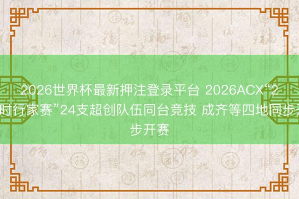 2026世界杯最新押注登录平台 2026ACX“24小时行家赛”24支超创队伍同台竞技 成齐等四地同步开赛