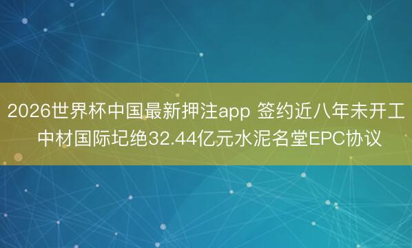 2026世界杯中国最新押注app 签约近八年未开工 中材国际圮绝32.44亿元水泥名堂EPC协议