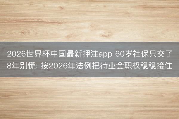 2026世界杯中国最新押注app 60岁社保只交了8年别慌: 按2026年法例把待业金职权稳稳接住
