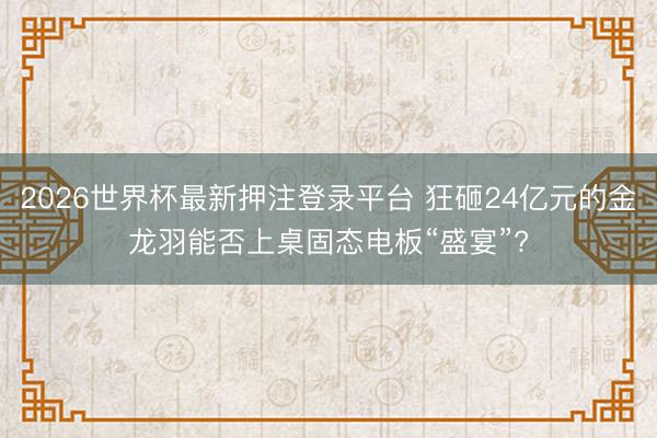 2026世界杯最新押注登录平台 狂砸24亿元的金龙羽能否上桌固态电板“盛宴”?