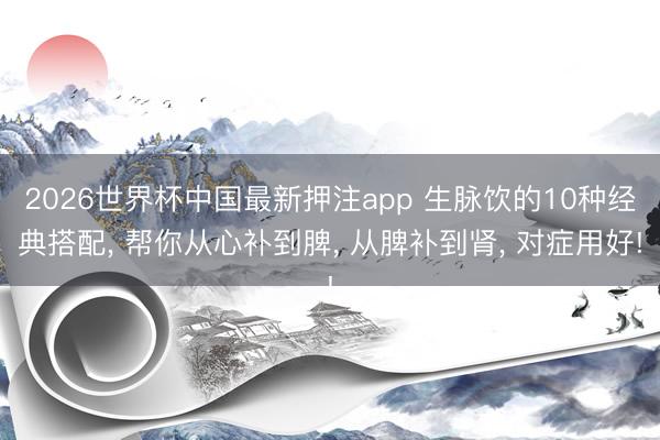2026世界杯中国最新押注app 生脉饮的10种经典搭配， 帮你从心补到脾， 从脾补到肾， 对症用好!