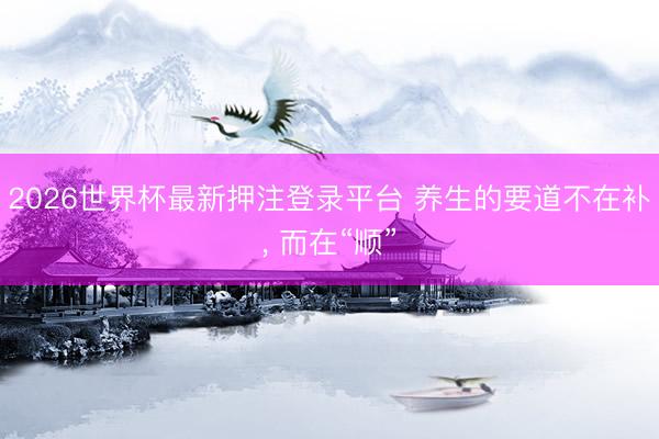 2026世界杯最新押注登录平台 养生的要道不在补, 而在“顺”