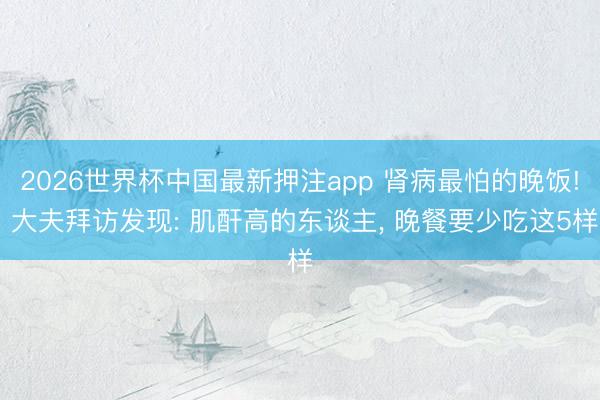 2026世界杯中国最新押注app 肾病最怕的晚饭! 大夫拜访发现: 肌酐高的东谈主, 晚餐要少吃这5样