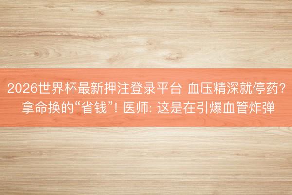 2026世界杯最新押注登录平台 血压精深就停药? 拿命换的“省钱”! 医师: 这是在引爆血管炸弹