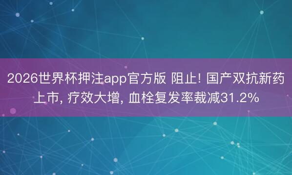 2026世界杯押注app官方版 阻止! 国产双抗新药上市, 疗效大增, 血栓复发率裁减31.2%