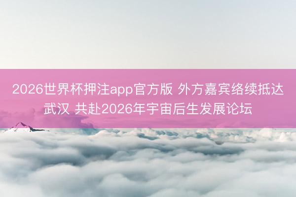 2026世界杯押注app官方版 外方嘉宾络续抵达武汉 共赴2026年宇宙后生发展论坛